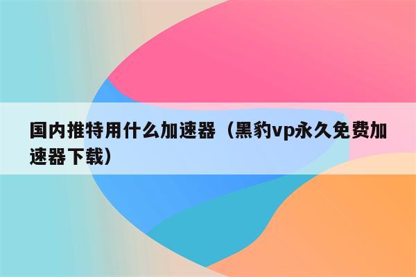 Twitter免费加速器推荐_twitter加速器永久免费版