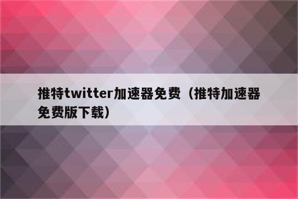 推特用哪个免费加速器_推特用哪个免费加速器好用