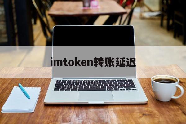 imtoken转账延迟_imtoken转账慢要多久