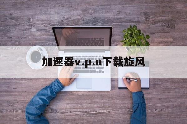加速器v.p.n下载旋风_旋风加速官网下载旋风app